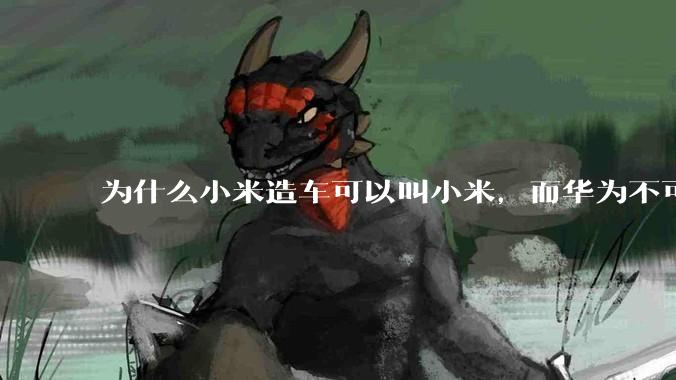 为什么小米造车可以叫小米，而华为不可以用华为品牌造车？