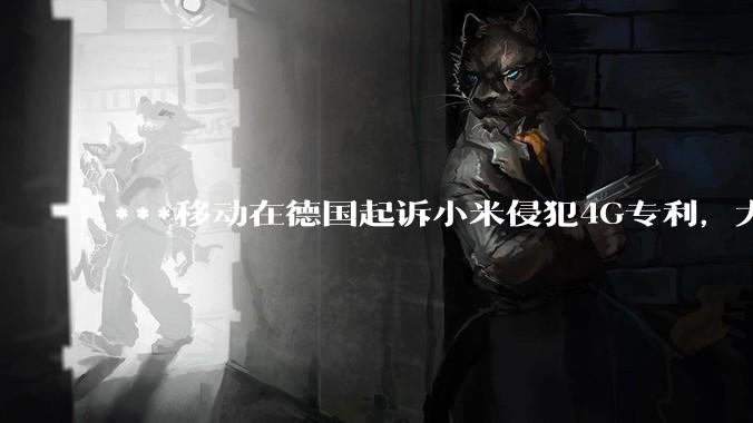***移动在德国起诉小米侵犯4G专利，大家如何看待此***？