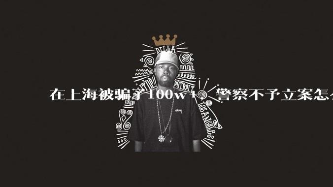 在上海被骗了100w+，警察不予立案怎么办？