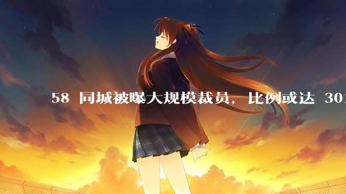 58 同城被曝大规模裁员，比例或达 30%，具体情况如何？58 同城目前面临哪些问题？