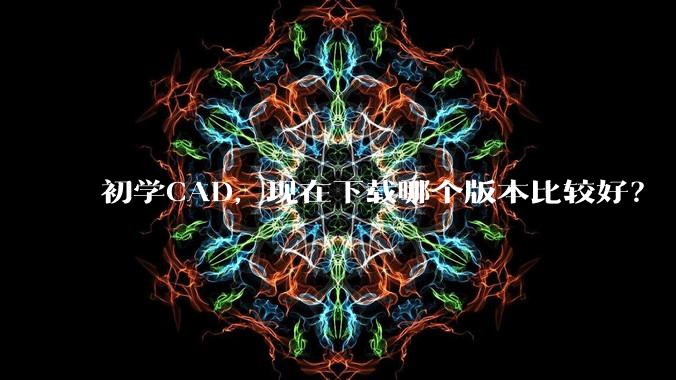 初学CAD，现在下载哪个版本比较好？